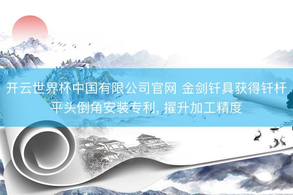 开云世界杯中国有限公司官网 金剑钎具获得钎杆平头倒角安装专利, 擢升加工精度