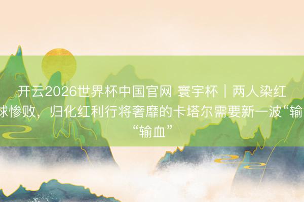 开云2026世界杯中国官网 寰宇杯｜两人染红六球惨败，归化红利行将奢靡的卡塔尔需要新一波“输血”
